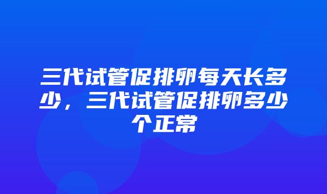 三代试管促排卵每天长多少，三代试管促排卵多少个正常