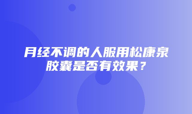 月经不调的人服用松康泉胶囊是否有效果？