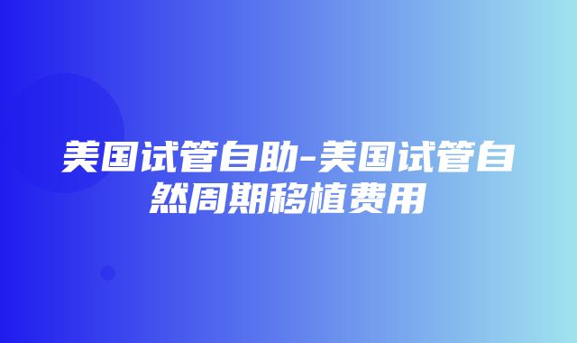 美国试管自助-美国试管自然周期移植费用