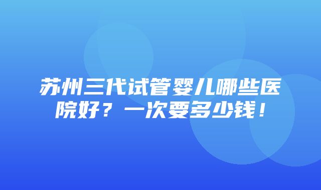 苏州三代试管婴儿哪些医院好？一次要多少钱！