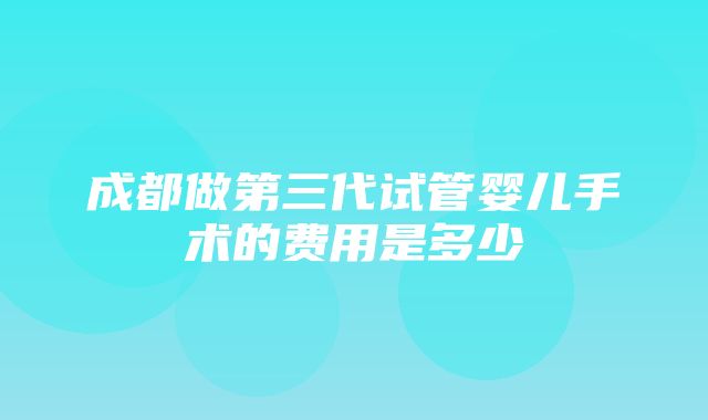 成都做第三代试管婴儿手术的费用是多少