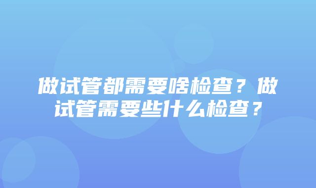 做试管都需要啥检查？做试管需要些什么检查？