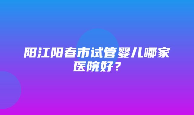 阳江阳春市试管婴儿哪家医院好？