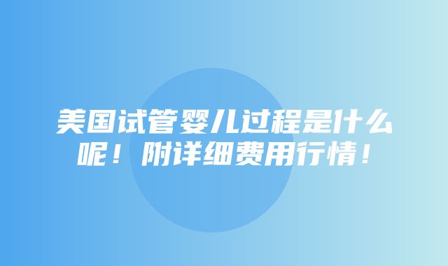 美国试管婴儿过程是什么呢！附详细费用行情！