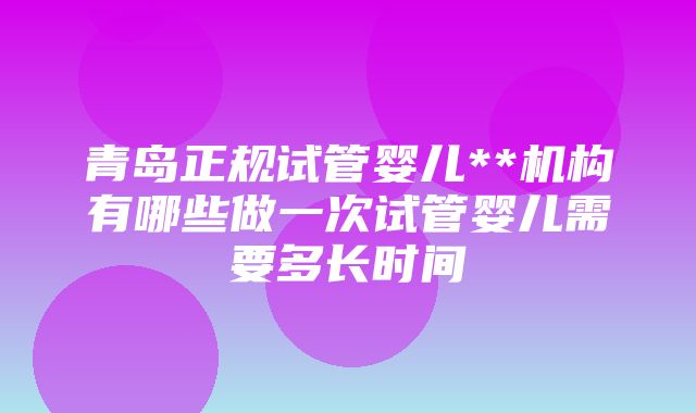 青岛正规试管婴儿**机构有哪些做一次试管婴儿需要多长时间