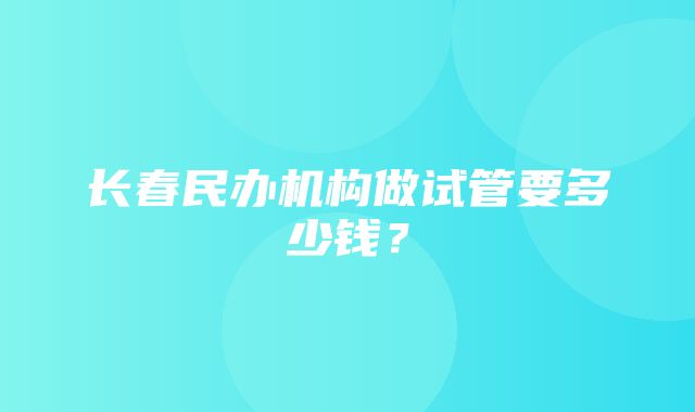 长春民办机构做试管要多少钱？