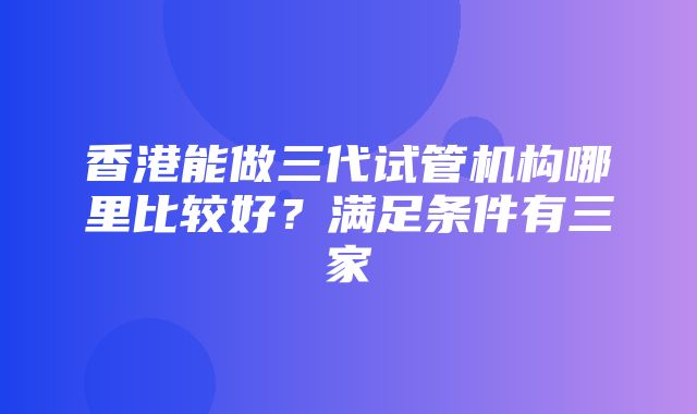 香港能做三代试管机构哪里比较好？满足条件有三家