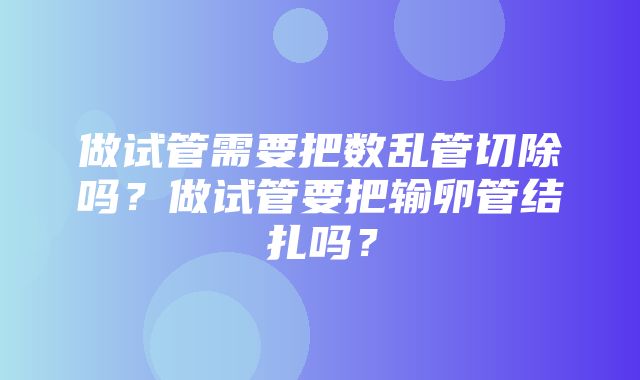 做试管需要把数乱管切除吗？做试管要把输卵管结扎吗？