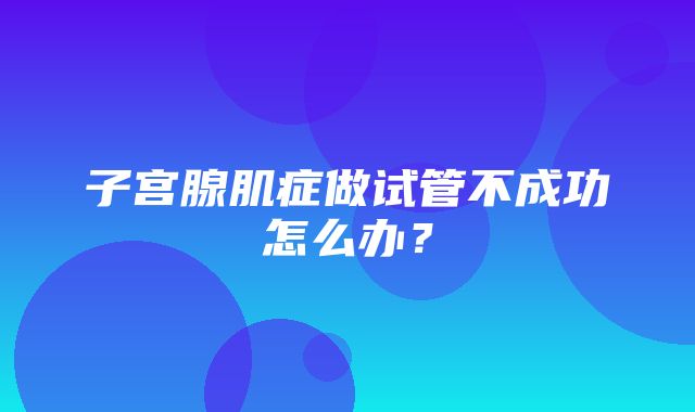 子宫腺肌症做试管不成功怎么办？