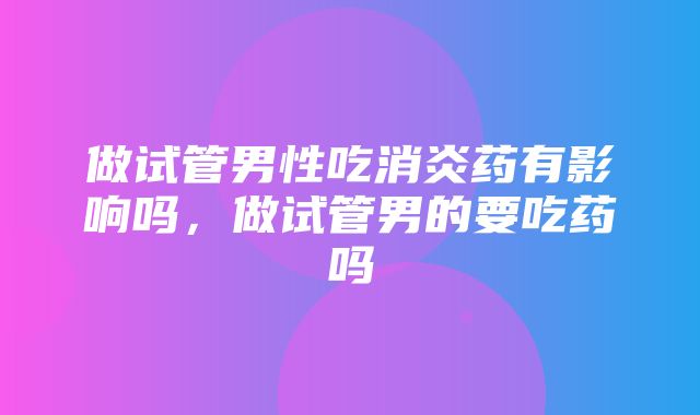 做试管男性吃消炎药有影响吗，做试管男的要吃药吗