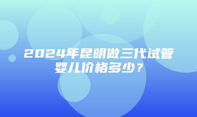 2024年昆明做三代试管婴儿价格多少？