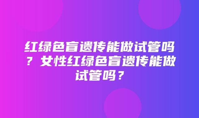 红绿色盲遗传能做试管吗？女性红绿色盲遗传能做试管吗？