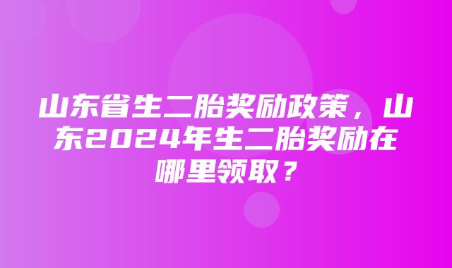 山东省生二胎奖励政策，山东2024年生二胎奖励在哪里领取？