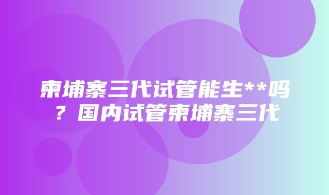 柬埔寨三代试管能生**吗？国内试管柬埔寨三代