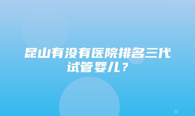 昆山有没有医院排名三代试管婴儿？