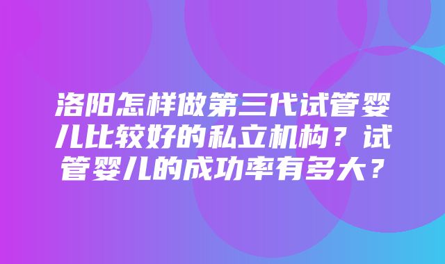 洛阳怎样做第三代试管婴儿比较好的私立机构？试管婴儿的成功率有多大？