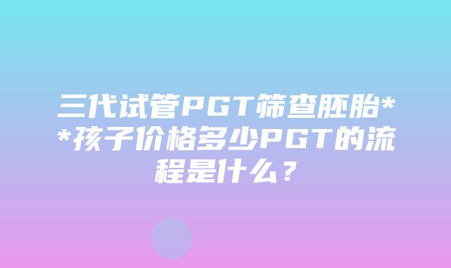 三代试管PGT筛查胚胎**孩子价格多少PGT的流程是什么？