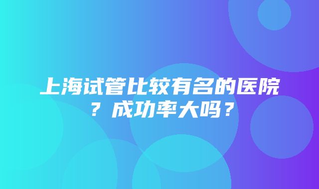 上海试管比较有名的医院？成功率大吗？