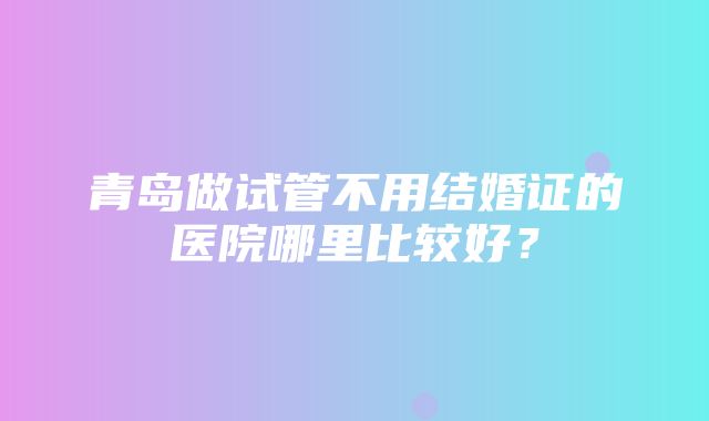 青岛做试管不用结婚证的医院哪里比较好？