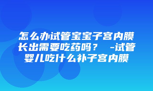 怎么办试管宝宝子宫内膜长出需要吃药吗？ -试管婴儿吃什么补子宫内膜