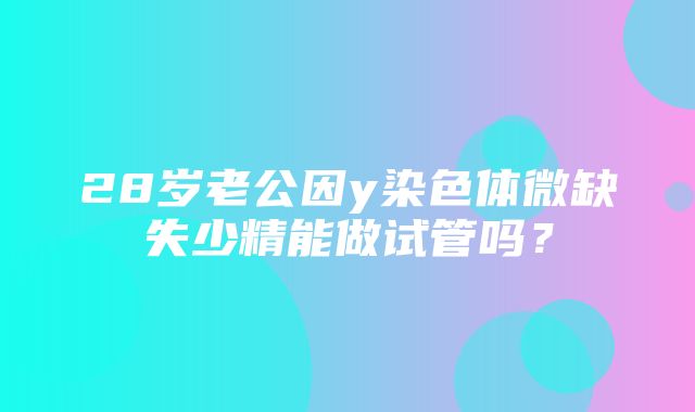 28岁老公因y染色体微缺失少精能做试管吗？