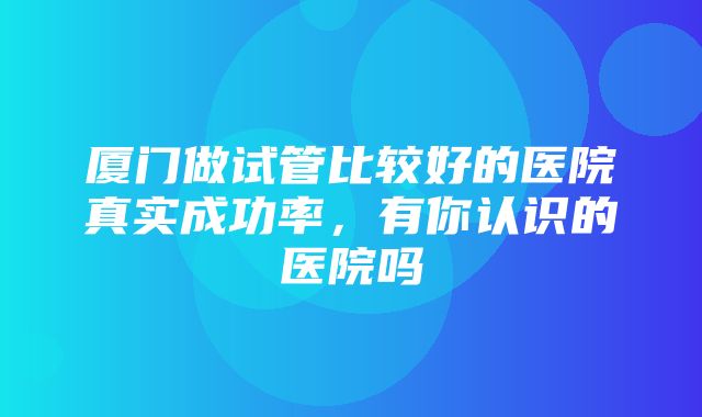 厦门做试管比较好的医院真实成功率，有你认识的医院吗