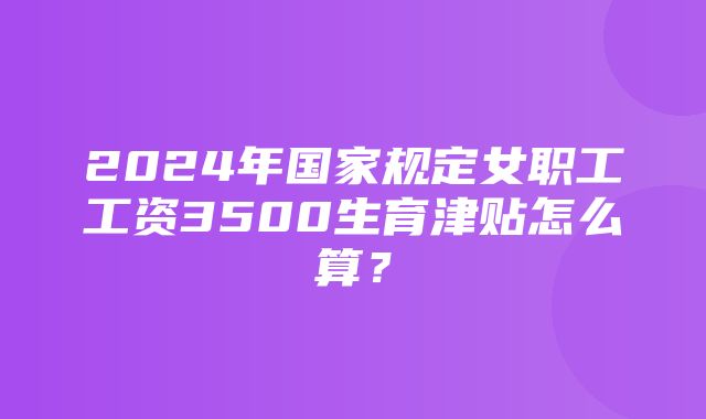 2024年国家规定女职工工资3500生育津贴怎么算？