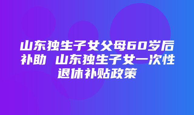 山东独生子女父母60岁后补助 山东独生子女一次性退休补贴政策