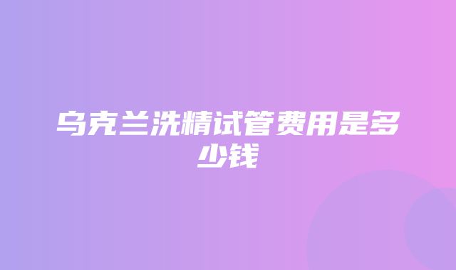 乌克兰洗精试管费用是多少钱