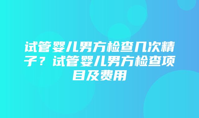 试管婴儿男方检查几次精子？试管婴儿男方检查项目及费用