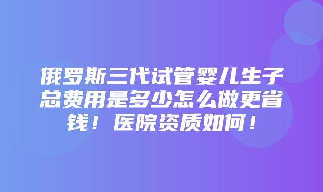 俄罗斯三代试管婴儿生子总费用是多少怎么做更省钱！医院资质如何！