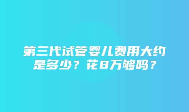 第三代试管婴儿费用大约是多少？花8万够吗？