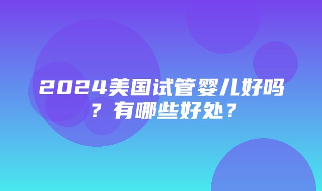 2024美国试管婴儿好吗？有哪些好处？