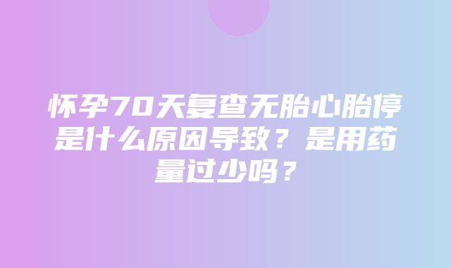 怀孕70天复查无胎心胎停是什么原因导致？是用药量过少吗？