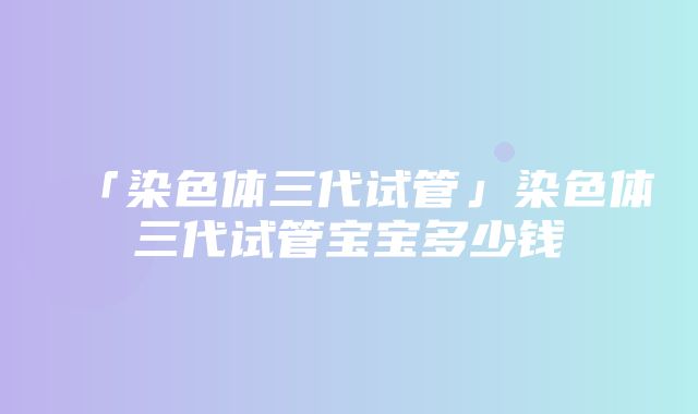 「染色体三代试管」染色体三代试管宝宝多少钱