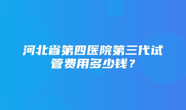 河北省第四医院第三代试管费用多少钱？