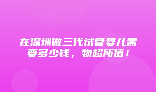 在深圳做三代试管婴儿需要多少钱，物超所值！