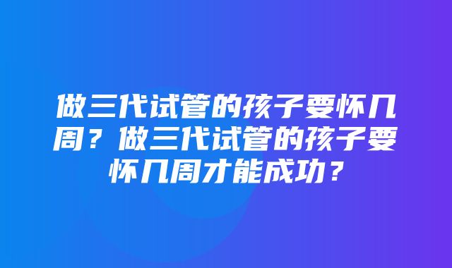 做三代试管的孩子要怀几周？做三代试管的孩子要怀几周才能成功？