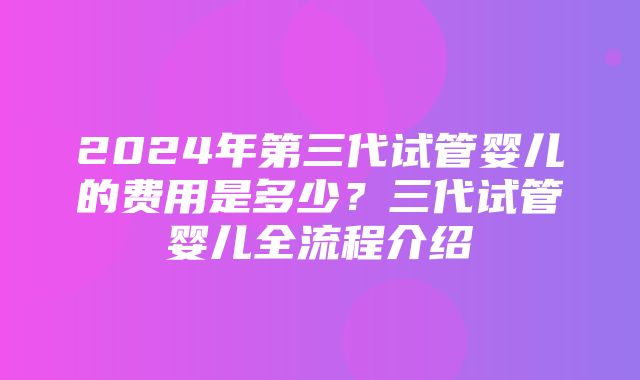 2024年第三代试管婴儿的费用是多少？三代试管婴儿全流程介绍