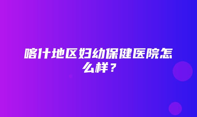 喀什地区妇幼保健医院怎么样？