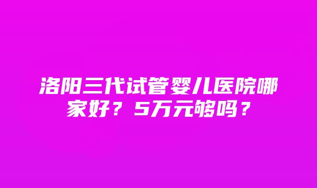 洛阳三代试管婴儿医院哪家好？5万元够吗？