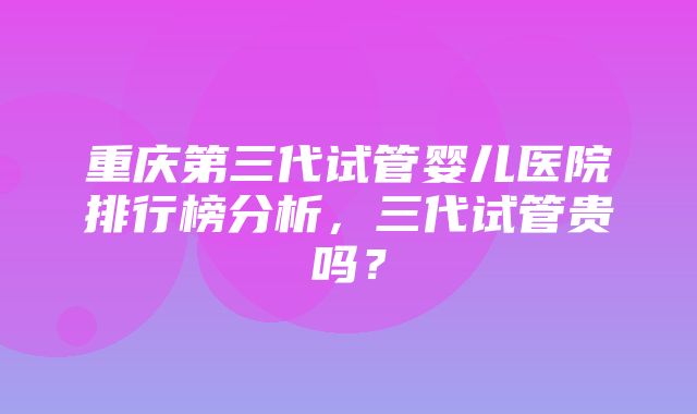 重庆第三代试管婴儿医院排行榜分析，三代试管贵吗？