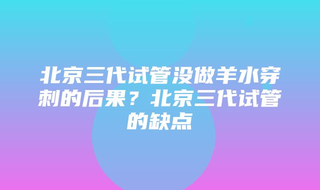 北京三代试管没做羊水穿刺的后果？北京三代试管的缺点