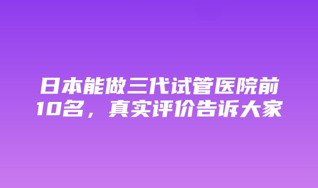 日本能做三代试管医院前10名，真实评价告诉大家