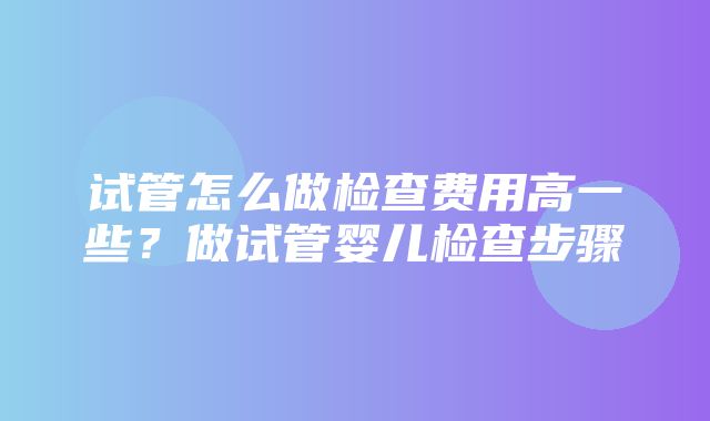 试管怎么做检查费用高一些？做试管婴儿检查步骤