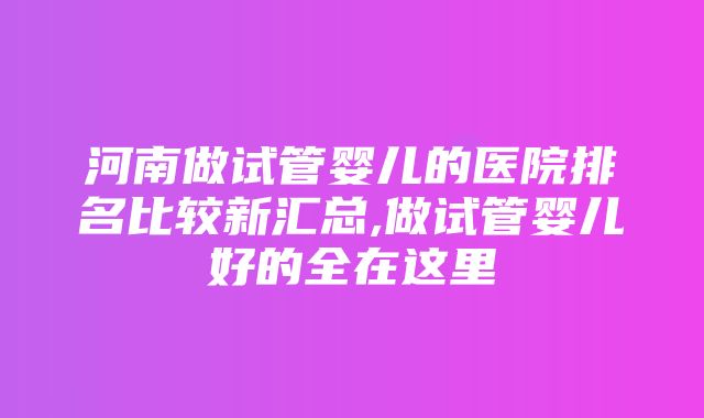 河南做试管婴儿的医院排名比较新汇总,做试管婴儿好的全在这里