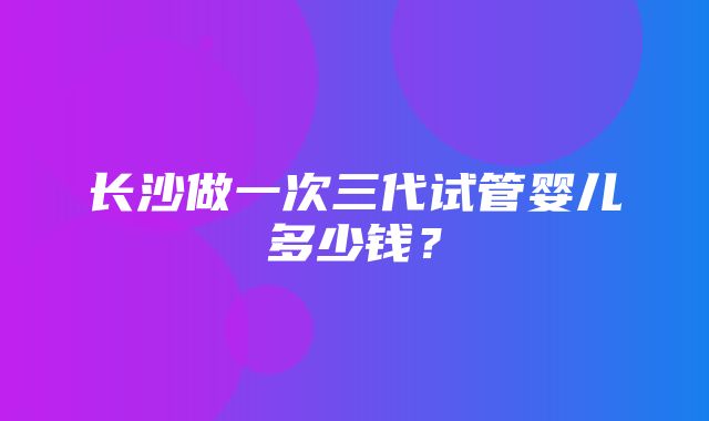 长沙做一次三代试管婴儿多少钱？