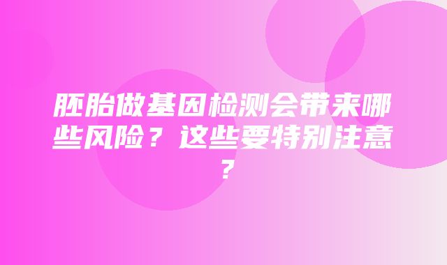 胚胎做基因检测会带来哪些风险？这些要特别注意？