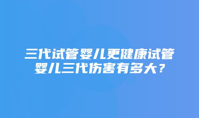 三代试管婴儿更健康试管婴儿三代伤害有多大？