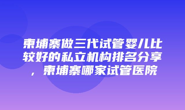 柬埔寨做三代试管婴儿比较好的私立机构排名分享，柬埔寨哪家试管医院